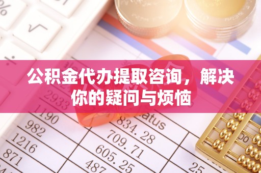 奈曼旗公积金代办提取咨询，解决你的疑问与烦恼
