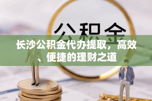 奈曼旗长沙公积金代办提取，高效、便捷的理财之道