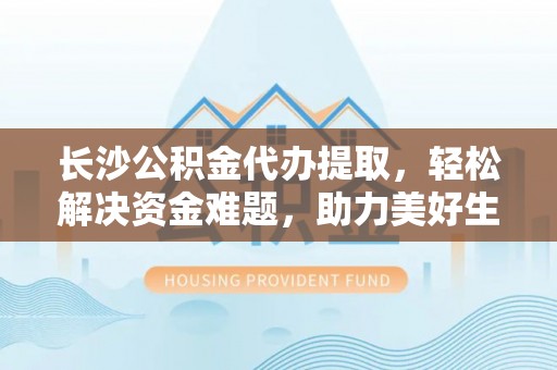 奈曼旗长沙公积金代办提取，轻松解决资金难题，助力美好生活