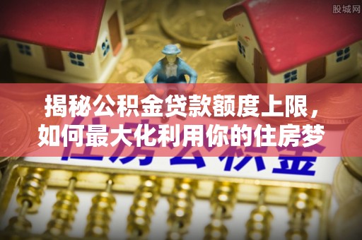 奈曼旗揭秘公积金贷款额度上限，如何最大化利用你的住房梦想资金？