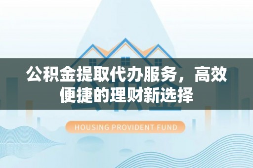 奈曼旗公积金提取代办服务，高效便捷的理财新选择