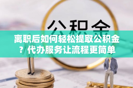 奈曼旗离职后如何轻松提取公积金？代办服务让流程更简单