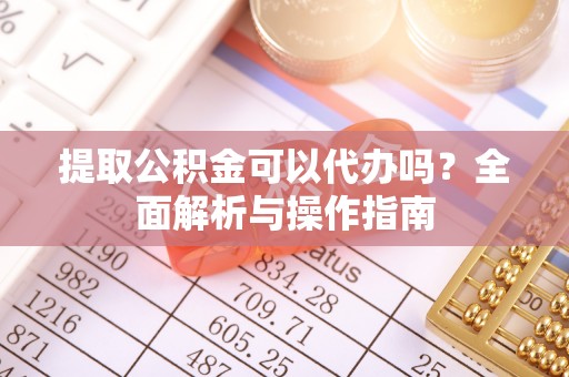 奈曼旗提取公积金可以代办吗？全面解析与操作指南