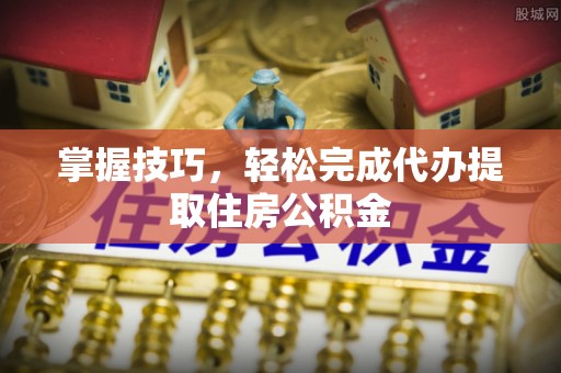 奈曼旗掌握技巧，轻松完成代办提取住房公积金