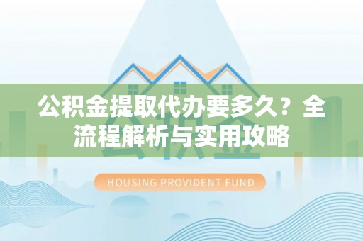 奈曼旗公积金提取代办要多久？全流程解析与实用攻略