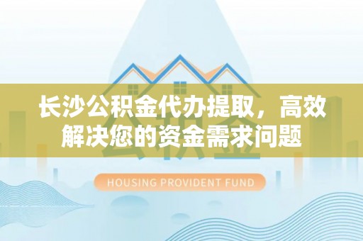 奈曼旗长沙公积金代办提取，高效解决您的资金需求问题
