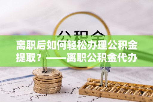 奈曼旗离职后如何轻松办理公积金提取？——离职公积金代办提取服务详解