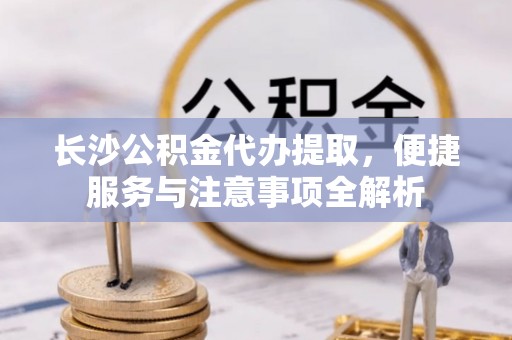 奈曼旗长沙公积金代办提取，便捷服务与注意事项全解析