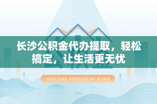 奈曼旗长沙公积金代办提取，轻松搞定，让生活更无忧
