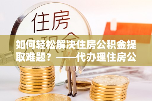 奈曼旗如何轻松解决住房公积金提取难题？——代办理住房公积金提取服务解析