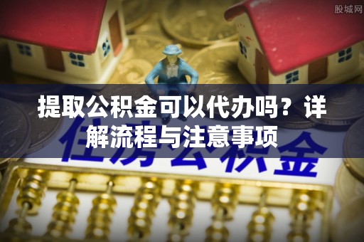奈曼旗提取公积金可以代办吗？详解流程与注意事项