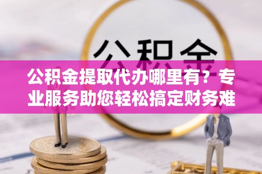 奈曼旗公积金提取代办哪里有？专业服务助您轻松搞定财务难题