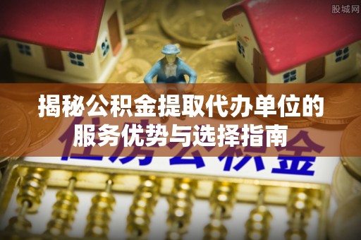 奈曼旗揭秘公积金提取代办单位的服务优势与选择指南