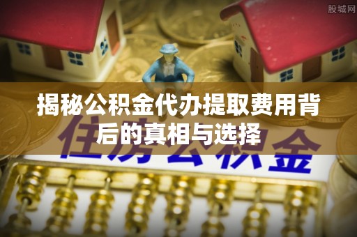 奈曼旗揭秘公积金代办提取费用背后的真相与选择