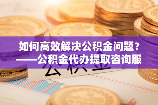 奈曼旗如何高效解决公积金问题？——公积金代办提取咨询服务指南