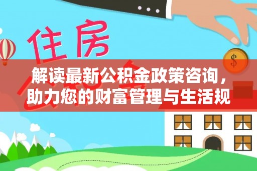 奈曼旗解读最新公积金政策咨询，助力您的财富管理与生活规划