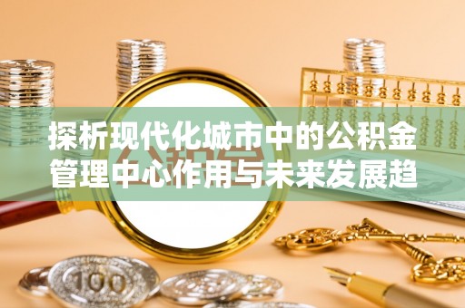 奈曼旗探析现代化城市中的公积金管理中心作用与未来发展趋势