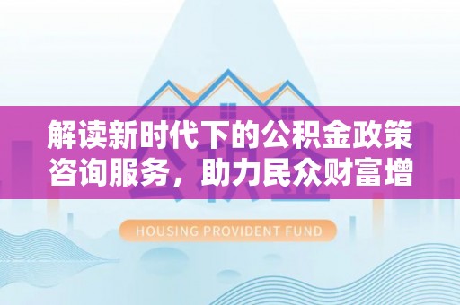 奈曼旗解读新时代下的公积金政策咨询服务，助力民众财富增值与安居梦想