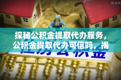 奈曼旗探秘公积金提取代办服务，公积金提取代办可信吗，揭秘真相与选择指南