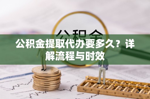 奈曼旗公积金提取代办要多久？详解流程与时效