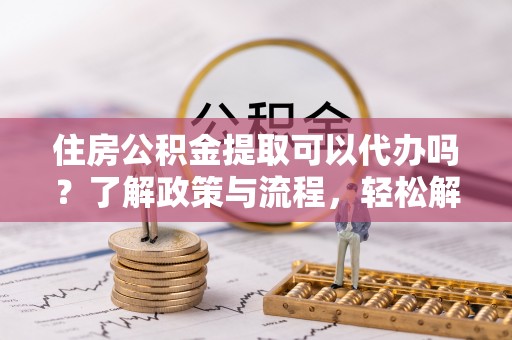 奈曼旗住房公积金提取可以代办吗？了解政策与流程，轻松解决疑惑