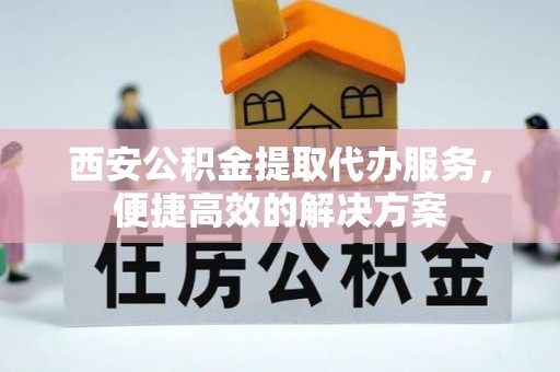 奈曼旗西安公积金提取代办服务，便捷高效的解决方案