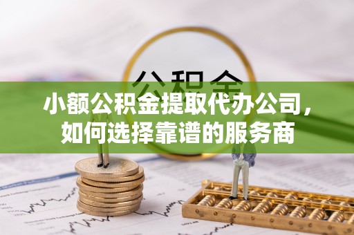 奈曼旗小额公积金提取代办公司，如何选择靠谱的服务商