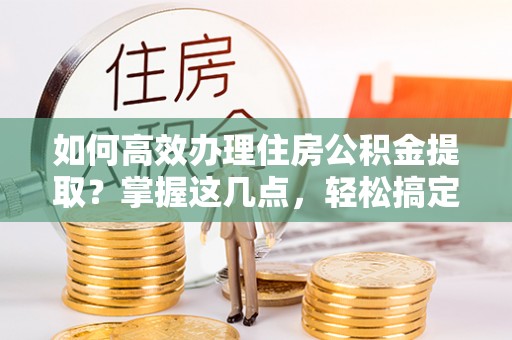 奈曼旗如何高效办理住房公积金提取？掌握这几点，轻松搞定！