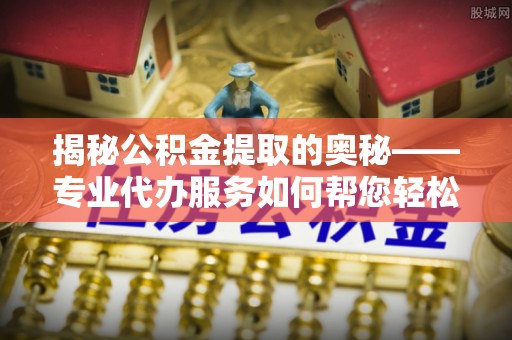 奈曼旗揭秘公积金提取的奥秘——专业代办服务如何帮您轻松搞定