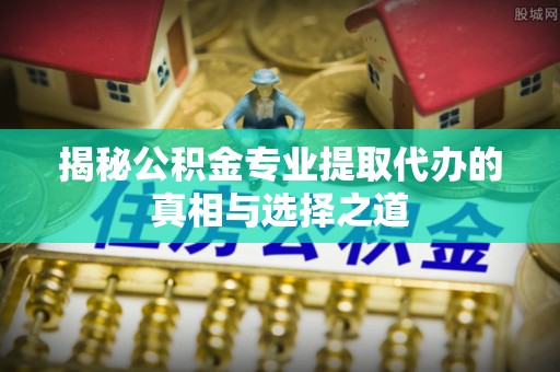 奈曼旗揭秘公积金专业提取代办的真相与选择之道