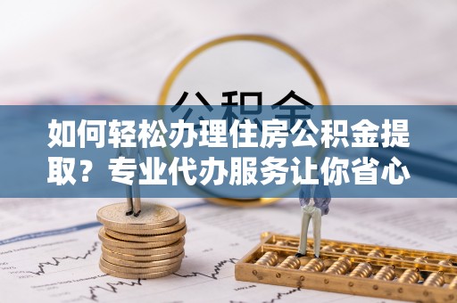 奈曼旗如何轻松办理住房公积金提取？专业代办服务让你省心无忧