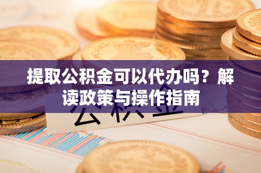 奈曼旗提取公积金可以代办吗？解读政策与操作指南