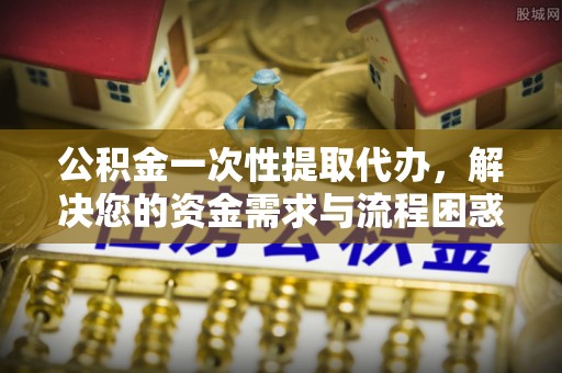 奈曼旗公积金一次性提取代办，解决您的资金需求与流程困惑