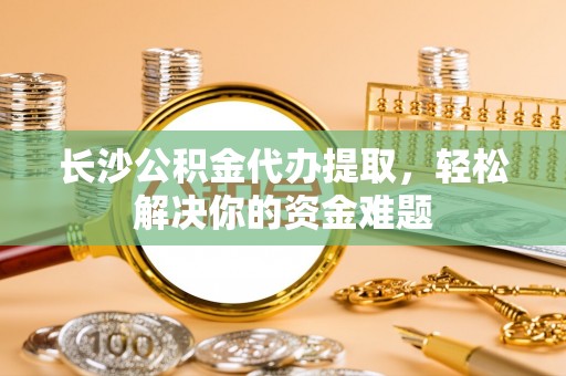 奈曼旗长沙公积金代办提取，轻松解决你的资金难题