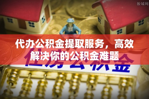 奈曼旗代办公积金提取服务，高效解决你的公积金难题