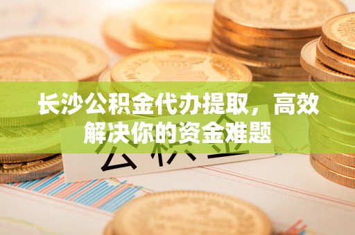 奈曼旗长沙公积金代办提取，高效解决你的资金难题