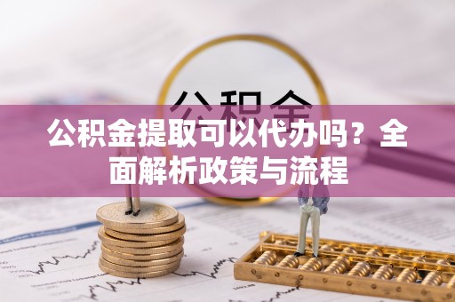奈曼旗公积金提取可以代办吗？全面解析政策与流程