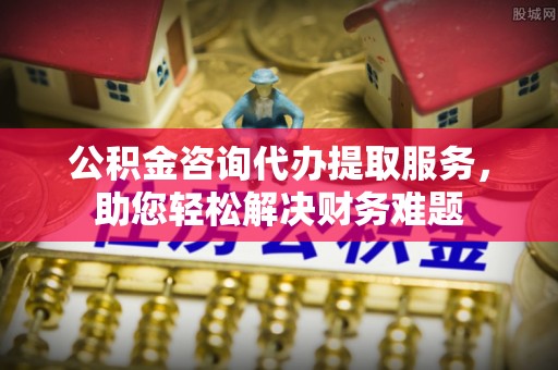 奈曼旗公积金咨询代办提取服务，助您轻松解决财务难题