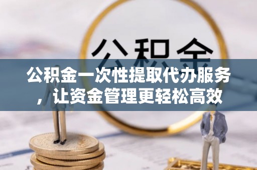 奈曼旗公积金一次性提取代办服务，让资金管理更轻松高效