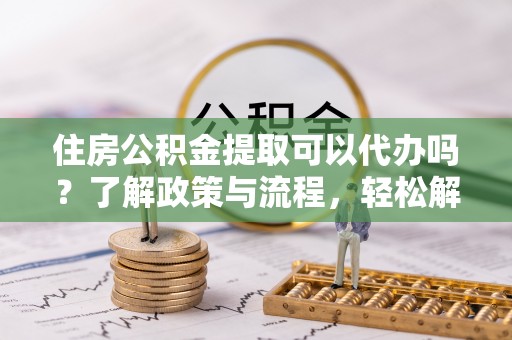 奈曼旗住房公积金提取可以代办吗？了解政策与流程，轻松解决你的疑问