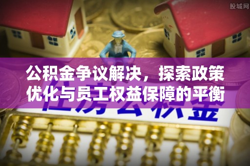 奈曼旗公积金争议解决，探索政策优化与员工权益保障的平衡点