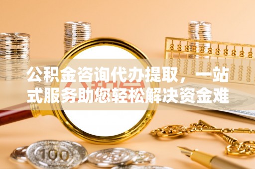 奈曼旗公积金咨询代办提取，一站式服务助您轻松解决资金难题