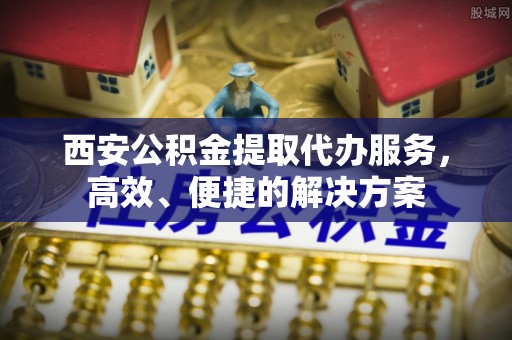 奈曼旗西安公积金提取代办服务，高效、便捷的解决方案