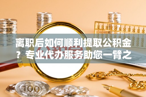 奈曼旗离职后如何顺利提取公积金？专业代办服务助您一臂之力