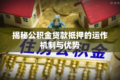 奈曼旗揭秘公积金贷款抵押的运作机制与优势
