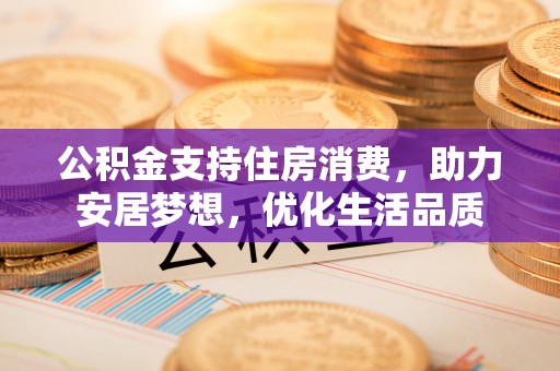 奈曼旗公积金支持住房消费，助力安居梦想，优化生活品质