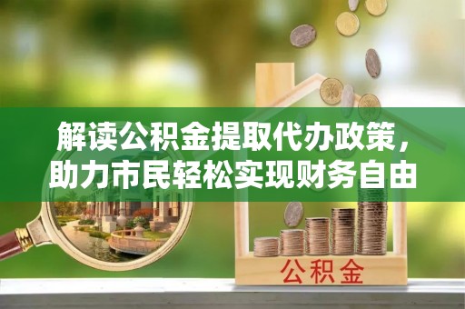 奈曼旗解读公积金提取代办政策，助力市民轻松实现财务自由