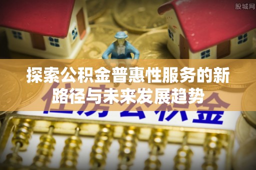 奈曼旗探索公积金普惠性服务的新路径与未来发展趋势