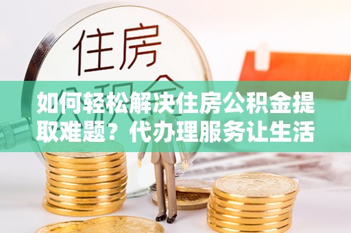 奈曼旗如何轻松解决住房公积金提取难题？代办理服务让生活更简单