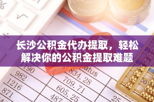 奈曼旗长沙公积金代办提取，轻松解决你的公积金提取难题